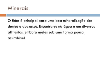 Minerais
O flúor é principal para uma boa mineralização dos
dentes e dos ossos. Encontra-se na água e em diversos
alimentos, embora nestes sob uma forma pouco
assimilável.
 