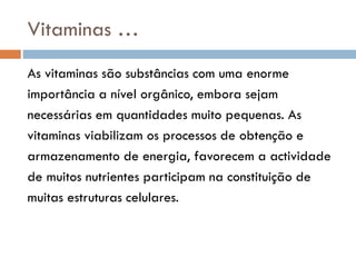 Vitaminas …
As vitaminas são substâncias com uma enorme
importância a nível orgânico, embora sejam
necessárias em quantidades muito pequenas. As
vitaminas viabilizam os processos de obtenção e
armazenamento de energia, favorecem a actividade
de muitos nutrientes participam na constituição de
muitas estruturas celulares.
 