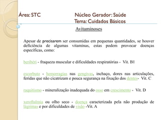 Área: STC                      Núcleo Gerador: Saúde
                               Tema: Cuidados Básicos
                                Avitaminoses

 Apesar de precisarem ser consumidas em pequenas quantidades, se houver
 deficiência de algumas vitaminas, estas podem provocar doenças
 específicas, como:

 beribéri - fraqueza muscular e dificuldades respiratórias - Vit. B1

 escorbuto - hemorragias nas gengivas, inchaço, dores nas articulações,
 feridas que não cicatrizam e pouca segurança na fixação dos dentes- Vit. C

 raquitismo - mineralização inadequada do osso em crescimento - Vit. D

 xeroftalmia ou olho seco - doença caracterizada pela não produção de
 lágrimas e por dificuldades de visão -Vit. A
 