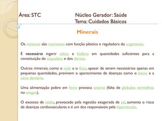 Área: STC                       Núcleo Gerador: Saúde
                                Tema: Cuidados Básicos
                                 Minerais

Os minerais são nutrientes com função plástica e reguladora do organismo.

É necessário ingerir cálcio e fósforo em quantidades suficientes para a
constituição do esqueleto e dos dentes.

Outros minerais, como o iodo e o flúor, apesar de serem necessários apenas em
pequenas quantidades, previnem o aparecimento de doenças como o bócio e a
cárie dentária.

Uma alimentação pobre em ferro provoca anemia (falta de glóbulos vermelhos
no sangue).

O excesso de sódio, provocado pela ingestão exagerada de sal, aumenta o risco
de doenças cardiovasculares e é um dos responsáveis pela hipertensão.
 