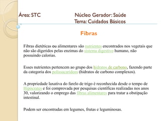 Área: STC                     Núcleo Gerador: Saúde
                              Tema: Cuidados Básicos
                                    .
                                  Fibras

 Fibras dietéticas ou alimentares são nutrientes encontrados nos vegetais que
 não são digeridos pelas enzimas do sistema digestivo humano, não
 possuindo calorias.

 Esses nutrientes pertencem ao grupo dos hidratos de carbono, fazendo parte
 da categoria dos polissacarídeos (hidratos de carbono complexos).

 A propriedade laxativa do farelo de trigo é reconhecida desde o tempo de
 Hipócrates e foi comprovada por pesquisas científicas realizadas nos anos
 30, valorizando o emprego das fibras alimentares para tratar a obstipação
 intestinal.

 Podem ser encontradas em legumes, frutas e leguminosas.
 