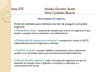 Área: STC                       Núcleo Gerador: Saúde
                                Tema: Cuidados Básicos
                         Necessidades Energéticas
 Variam de indivíduo para indivíduo mas têm de assegurar as funções
 orgânicas:
   Metabolismo basal: conjunto de reacções que ocorre no organismo e que
 produz a energia mínima necessária à sua sobrevivência.


   Manutenção da temperatura corporal: a temperatura ronda os 36,5ºC
 independentemente da temperatura ambiente.


   Trabalho muscular: envolve trabalhos involuntários como o batimento
 cardíaco e as actividades diárias que conscientemente desenvolvemos.


   Outras funções orgânicas: todas as funções do organismo em que há
 dispêndio de energia como a digestão, a circulação, a respiração e o
 crescimento, entre outras.
 