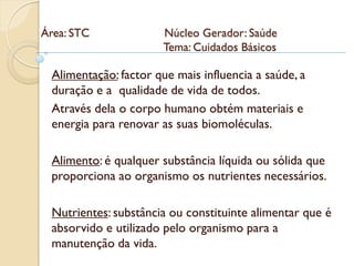 Área: STC              Núcleo Gerador: Saúde
                       Tema: Cuidados Básicos

 Alimentação: factor que mais influencia a saúde, a
 duração e a qualidade de vida de todos.
 Através dela o corpo humano obtém materiais e
 energia para renovar as suas biomoléculas.

 Alimento: é qualquer substância líquida ou sólida que
 proporciona ao organismo os nutrientes necessários.

 Nutrientes: substância ou constituinte alimentar que é
 absorvido e utilizado pelo organismo para a
 manutenção da vida.
 