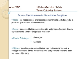 Área: STC                   Núcleo Gerador: Saúde
                            Tema: Cuidados Básicos
        Factores Condicionantes das Necessidades Energéticas

   Idade – as necessidades energéticas aumentam até à idade adulta, a
 partir da qual sofrem um decréscimo.

   Sexo – as necessidades energéticas são maiores no homem, devido
 especialmente à maior proporção muscular.

   Estado Fisiológico    Gestação
                         Lactação

   Clima - condiciona as necessidades energéticas uma vez que a
 energia canalizada para a manutenção da temperatura corporal pode
 ser muito diferente.
 