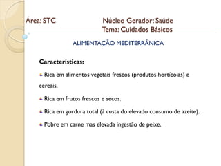 Área: STC                    Núcleo Gerador: Saúde
                             Tema: Cuidados Básicos
                 ALIMENTAÇÃO MEDITERRÂNICA


    Características:

      Rica em alimentos vegetais frescos (produtos hortícolas) e
    cereais.

      Rica em frutos frescos e secos.

      Rica em gordura total (à custa do elevado consumo de azeite).

      Pobre em carne mas elevada ingestão de peixe.
 