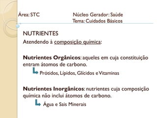 Área: STC                   Núcleo Gerador: Saúde
                            Tema: Cuidados Básicos

 NUTRIENTES
 Atendendo à composição química:

 Nutrientes Orgânicos: aqueles em cuja constituição
 entram átomos de carbono.
            Prótidos, Lípidos, Glícidos e Vitaminas


 Nutrientes Inorgânicos: nutrientes cuja composição
 química não inclui átomos de carbono.
             Água e Sais Minerais
 