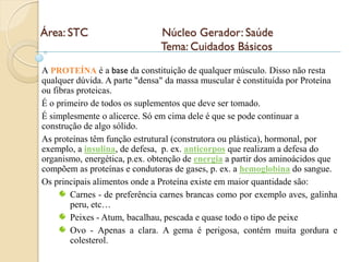 Área: STC                      Núcleo Gerador: Saúde
                               Tema: Cuidados Básicos
A PROTEÍNA é a base da constituição de qualquer músculo. Disso não resta
qualquer dúvida. A parte "densa" da massa muscular é constituída por Proteína
ou fibras proteicas.
É o primeiro de todos os suplementos que deve ser tomado.
É simplesmente o alicerce. Só em cima dele é que se pode continuar a
construção de algo sólido.
As proteínas têm função estrutural (construtora ou plástica), hormonal, por
exemplo, a insulina, de defesa, p. ex. anticorpos que realizam a defesa do
organismo, energética, p.ex. obtenção de energia a partir dos aminoácidos que
compõem as proteínas e condutoras de gases, p. ex. a hemoglobina do sangue.
Os principais alimentos onde a Proteína existe em maior quantidade são:
        Carnes - de preferência carnes brancas como por exemplo aves, galinha
        peru, etc…
        Peixes - Atum, bacalhau, pescada e quase todo o tipo de peixe
        Ovo - Apenas a clara. A gema é perigosa, contém muita gordura e
        colesterol.
 
