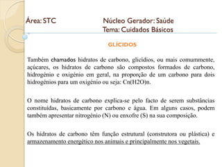 Área: STC                   Núcleo Gerador: Saúde
                            Tema: Cuidados Básicos
                               GLÍCIDOS

Também chamados hidratos de carbono, glicídios, ou mais comummente,
açúcares, os hidratos de carbono são compostos formados de carbono,
hidrogénio e oxigénio em geral, na proporção de um carbono para dois
hidrogénios para um oxigénio ou seja: Cn(H2O)n.

O nome hidratos de carbono explica-se pelo facto de serem substâncias
constituídas, basicamente por carbono e água. Em alguns casos, podem
também apresentar nitrogénio (N) ou enxofre (S) na sua composição.

Os hidratos de carbono têm função estrutural (construtora ou plástica) e
armazenamento energético nos animais e principalmente nos vegetais.
 