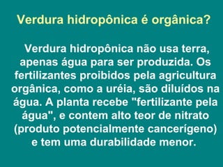 Verdura hidropônica é orgânica?  Verdura hidropônica não usa terra, apenas água para ser produzida. Os fertilizantes proibidos pela agricultura orgânica, como a uréia, são diluídos na água. A planta recebe "fertilizante pela água", e contem alto teor de nitrato (produto potencialmente cancerígeno) e tem uma durabilidade menor.  