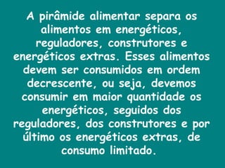 A pirâmide alimentar separa os alimentos em energéticos, reguladores, construtores e energéticos extras. Esses alimentos devem ser consumidos em ordem decrescente, ou seja, devemos consumir em maior quantidade os energéticos, seguidos dos reguladores, dos construtores e por último os energéticos extras, de consumo limitado.  
