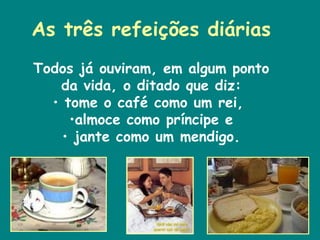 As três refeições diárias Todos já ouviram, em algum ponto da vida, o ditado que diz: tome o café como um rei,  almoce como príncipe e jante como um mendigo. 