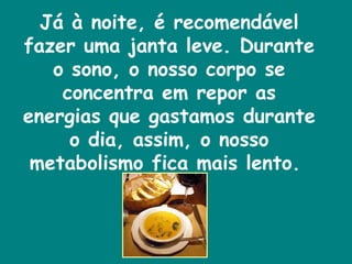 Já à noite, é recomendável fazer uma janta leve. Durante o sono, o nosso corpo se concentra em repor as energias que gastamos durante o dia, assim, o nosso metabolismo fica mais lento.  