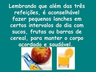 Lembrando que além das três refeições, é aconselhável fazer pequenos lanches em certos intervalos do dia com sucos, frutas ou barras de cereal, para manter o corpo acordado e saudável.  