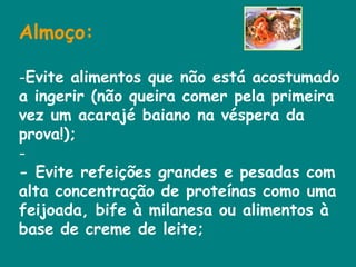 Almoço:   Evite alimentos que não está acostumado a ingerir (não queira comer pela primeira vez um acarajé baiano na véspera da prova!);  - Evite refeições grandes e pesadas com alta concentração de proteínas como uma feijoada, bife à milanesa ou alimentos à base de creme de leite;  