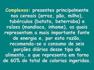 Complexos:  presentes principalmente nos cereais (arroz, pão, milho), tubérculos (batata, beterraba) e raízes (mandioca, inhame), os quais representam a mais importante fonte de energia e, por esta razão, recomenda-se o consumo de seis porções diárias desse tipo de alimento, o que representa em torno de 60% do total de calorias ingeridas.   