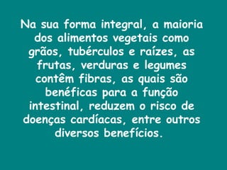 Na sua forma integral, a maioria dos alimentos vegetais como grãos, tubérculos e raízes, as frutas, verduras e legumes contêm fibras, as quais são benéficas para a função intestinal, reduzem o risco de doenças cardíacas, entre outros diversos benefícios.  