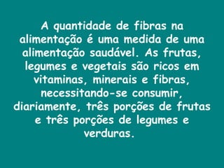 A quantidade de fibras na alimentação é uma medida de uma alimentação saudável. As frutas, legumes e vegetais são ricos em vitaminas, minerais e fibras, necessitando-se consumir, diariamente, três porções de frutas e três porções de legumes e verduras.  