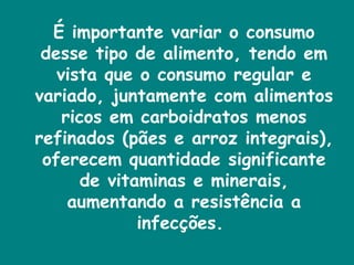 É importante variar o consumo desse tipo de alimento, tendo em vista que o consumo regular e variado, juntamente com alimentos ricos em carboidratos menos refinados (pães e arroz integrais), oferecem quantidade significante de vitaminas e minerais, aumentando a resistência a infecções.  