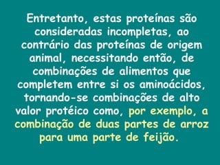 Entretanto, estas proteínas são consideradas incompletas, ao contrário das proteínas de origem animal, necessitando então, de combinações de alimentos que completem entre si os aminoácidos, tornando-se combinações de alto valor protéico como,  por exemplo, a combinação de duas partes de arroz para uma parte de feijão.  