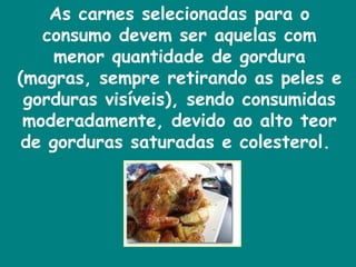 As carnes selecionadas para o consumo devem ser aquelas com menor quantidade de gordura (magras, sempre retirando as peles e gorduras visíveis), sendo consumidas moderadamente, devido ao alto teor de gorduras saturadas e colesterol.  