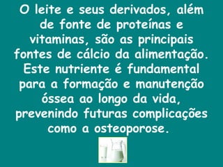 O leite e seus derivados, além de fonte de proteínas e vitaminas, são as principais fontes de cálcio da alimentação. Este nutriente é fundamental para a formação e manutenção óssea ao longo da vida, prevenindo futuras complicações como a osteoporose.  