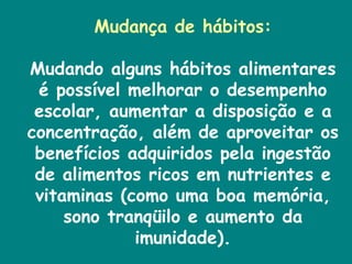 Mudança de hábitos: Mudando alguns hábitos alimentares é possível melhorar o desempenho escolar, aumentar a disposição e a concentração, além de aproveitar os benefícios adquiridos pela ingestão de alimentos ricos em nutrientes e vitaminas (como uma boa memória, sono tranqüilo e aumento da imunidade). 