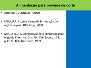 • ALIMENTOS CONCENTRADOS
• LANA, R.P. Sistema Viçosa de formulação de
rações. Viçosa: UFV, 60 p., 2000.
• MELLO, A.O. A. Alternativas de alimentação para
engorda intensiva. Cad. Téc. Vet. Zootc., n.29,
p.13-22, Belo Horizonte, 1999.
Alimentação para bovinos de corte
 