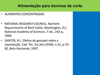 • ALIMENTOS CONCENTRADOS
• NATIONAL RESEARCH COUNCIL. Nutrient
Requeriments of Beef Cattle. Washington, D.C.
National Academy of Sciences, 7 ed., 242 p.,
1996.
• SANTOS, R.L. Efeitos do gossipol sobre a
reprodução. Cad. Téc. Esc.Vet.UFMG, n.21, p.73-
82, Belo Horizonte, 1997.
Alimentação para bovinos de corte
 