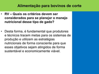 • RV – Quais os critérios devem ser
considerados para se planejar o manejo
nutricional desse tipo de gado?
• Desta forma, é fundamental que produtores
e técnicos tracem metas para os sistemas de
produção e utilizem as estratégias
nutricionais de forma consciente para que
esses objetivos sejam atingidos de forma
sustentável e economicamente viável.
Alimentação para bovinos de corte
 