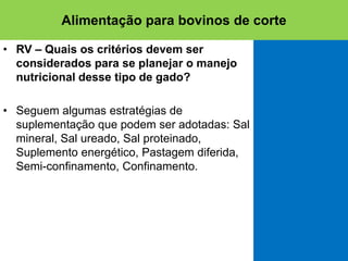 • RV – Quais os critérios devem ser
considerados para se planejar o manejo
nutricional desse tipo de gado?
• Seguem algumas estratégias de
suplementação que podem ser adotadas: Sal
mineral, Sal ureado, Sal proteinado,
Suplemento energético, Pastagem diferida,
Semi-confinamento, Confinamento.
Alimentação para bovinos de corte
 