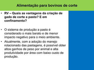 • RV – Quais as vantagens da criação de
gado de corte a pasto? E em
confinamento?
• O sistema de produção a pasto é
considerado o mais barato e de menor
impacto negativo para o meio ambiente.
• Atualmente, com a adoção do manejo
rotacionado das pastagens, é possível obter
altos ganhos de peso por animal e alta
produtividade por área com baixo custo de
produção.
Alimentação para bovinos de corte
 