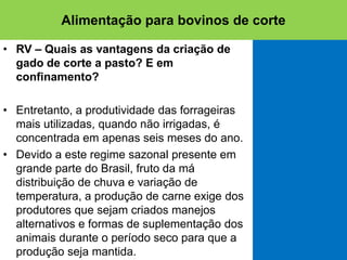 • RV – Quais as vantagens da criação de
gado de corte a pasto? E em
confinamento?
• Entretanto, a produtividade das forrageiras
mais utilizadas, quando não irrigadas, é
concentrada em apenas seis meses do ano.
• Devido a este regime sazonal presente em
grande parte do Brasil, fruto da má
distribuição de chuva e variação de
temperatura, a produção de carne exige dos
produtores que sejam criados manejos
alternativos e formas de suplementação dos
animais durante o período seco para que a
produção seja mantida.
Alimentação para bovinos de corte
 