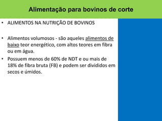 • ALIMENTOS NA NUTRIÇÃO DE BOVINOS
• Alimentos volumosos - são aqueles alimentos de
baixo teor energético, com altos teores em fibra
ou em água.
• Possuem menos de 60% de NDT e ou mais de
18% de fibra bruta (FB) e podem ser divididos em
secos e úmidos.
Alimentação para bovinos de corte
 