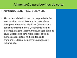 • ALIMENTOS NA NUTRIÇÃO DE BOVINOS
• São os de mais baixo custo na propriedade. Os
mais usados para os bovinos de corte são as
pastagens naturais ou artificiais (braquiárias e
panicuns em sua maioria), capineiras (capim
elefante), silagens (capim, milho, sorgo), cana-de-
açúcar, bagaço de cana hidrolisado; entre os
menos usados estão: milheto, fenos de
gramíneas, silagem de girassol, palhadas de
culturas, etc.
Alimentação para bovinos de corte
 