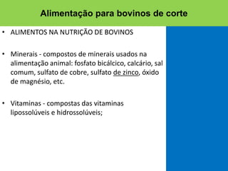 • ALIMENTOS NA NUTRIÇÃO DE BOVINOS
• Minerais - compostos de minerais usados na
alimentação animal: fosfato bicálcico, calcário, sal
comum, sulfato de cobre, sulfato de zinco, óxido
de magnésio, etc.
• Vitaminas - compostas das vitaminas
lipossolúveis e hidrossolúveis;
Alimentação para bovinos de corte
 