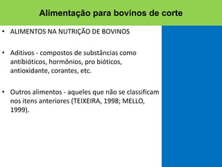 • ALIMENTOS NA NUTRIÇÃO DE BOVINOS
• Aditivos - compostos de substâncias como
antibióticos, hormônios, pro bióticos,
antioxidante, corantes, etc.
• Outros alimentos - aqueles que não se classificam
nos itens anteriores (TEIXEIRA, 1998; MELLO,
1999).
Alimentação para bovinos de corte
 