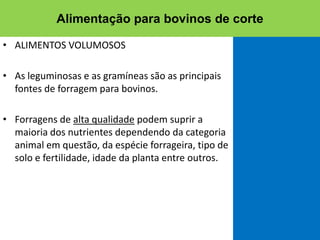 • ALIMENTOS VOLUMOSOS
• As leguminosas e as gramíneas são as principais
fontes de forragem para bovinos.
• Forragens de alta qualidade podem suprir a
maioria dos nutrientes dependendo da categoria
animal em questão, da espécie forrageira, tipo de
solo e fertilidade, idade da planta entre outros.
Alimentação para bovinos de corte
 