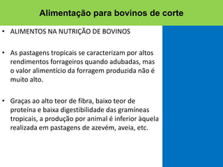 • ALIMENTOS NA NUTRIÇÃO DE BOVINOS
• As pastagens tropicais se caracterizam por altos
rendimentos forrageiros quando adubadas, mas
o valor alimentício da forragem produzida não é
muito alto.
• Graças ao alto teor de fibra, baixo teor de
proteína e baixa digestibilidade das gramíneas
tropicais, a produção por animal é inferior àquela
realizada em pastagens de azevém, aveia, etc.
Alimentação para bovinos de corte
 