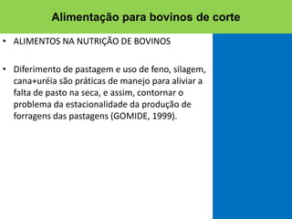 • ALIMENTOS NA NUTRIÇÃO DE BOVINOS
• Diferimento de pastagem e uso de feno, silagem,
cana+uréia são práticas de manejo para aliviar a
falta de pasto na seca, e assim, contornar o
problema da estacionalidade da produção de
forragens das pastagens (GOMIDE, 1999).
Alimentação para bovinos de corte
 