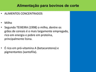 • ALIMENTOS CONCENTRADOS
• Milho
• Segundo TEIXEIRA (1998) o milho, dentre os
grãos de cereais é o mais largamente empregado,
rico em energia e pobre em proteína,
principalmente lisina.
• É rico em pró-vitamina A (betacaroteno) e
pigmentantes (xantofila).
Alimentação para bovinos de corte
 