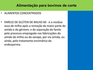 • ALIMENTOS CONCENTRADOS
• FARELO DE GLÚTEN DE MILHO 60 - é o resíduo
seco de milho após a remoção da maior parte do
amido e do gérmen, e da separação do farelo
pelo processo empregado nas fabricações do
amido de milho ou do xarope, por via úmida, ou
ainda, pelo tratamento enzimático do
endosperma.
Alimentação para bovinos de corte
 