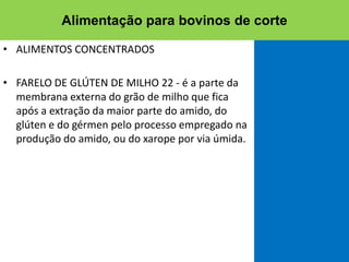• ALIMENTOS CONCENTRADOS
• FARELO DE GLÚTEN DE MILHO 22 - é a parte da
membrana externa do grão de milho que fica
após a extração da maior parte do amido, do
glúten e do gérmen pelo processo empregado na
produção do amido, ou do xarope por via úmida.
Alimentação para bovinos de corte
 
