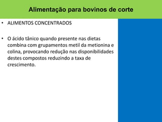 • ALIMENTOS CONCENTRADOS
• O ácido tânico quando presente nas dietas
combina com grupamentos metil da metionina e
colina, provocando redução nas disponibilidades
destes compostos reduzindo a taxa de
crescimento.
Alimentação para bovinos de corte
 