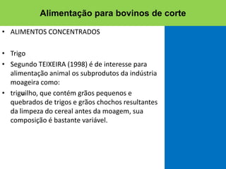 • ALIMENTOS CONCENTRADOS
• Trigo
• Segundo TEIXEIRA (1998) é de interesse para
alimentação animal os subprodutos da indústria
moageira como:
• triguilho, que contém grãos pequenos e
quebrados de trigos e grãos chochos resultantes
da limpeza do cereal antes da moagem, sua
composição é bastante variável.
Alimentação para bovinos de corte
 