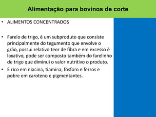 • ALIMENTOS CONCENTRADOS
• Farelo de trigo, é um subproduto que consiste
principalmente do tegumento que envolve o
grão, possui relativo teor de fibra e em excesso é
laxativo, pode ser composto também do farelinho
de trigo que diminui o valor nutritivo o produto.
• É rico em niacina, tiamina, fósforo e ferros e
pobre em caroteno e pigmentantes.
Alimentação para bovinos de corte
 