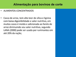 • ALIMENTOS CONCENTRADOS
• Casca de arroz, tem alto teor de sílica e lignina
com baixa digestibilidade e valor nutritivo, em
muitos casos é moída e adicionada ao farelo de
arroz diminuindo seu valor nutritivo, segundo
LANA (2000) pode ser usada por ruminantes em
até 20% da ração;
Alimentação para bovinos de corte
 