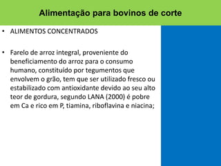 • ALIMENTOS CONCENTRADOS
• Farelo de arroz integral, proveniente do
beneficiamento do arroz para o consumo
humano, constituído por tegumentos que
envolvem o grão, tem que ser utilizado fresco ou
estabilizado com antioxidante devido ao seu alto
teor de gordura, segundo LANA (2000) é pobre
em Ca e rico em P, tiamina, riboflavina e niacina;
Alimentação para bovinos de corte
 