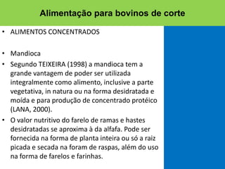 • ALIMENTOS CONCENTRADOS
• Mandioca
• Segundo TEIXEIRA (1998) a mandioca tem a
grande vantagem de poder ser utilizada
integralmente como alimento, inclusive a parte
vegetativa, in natura ou na forma desidratada e
moída e para produção de concentrado protéico
(LANA, 2000).
• O valor nutritivo do farelo de ramas e hastes
desidratadas se aproxima à da alfafa. Pode ser
fornecida na forma de planta inteira ou só a raiz
picada e secada na foram de raspas, além do uso
na forma de farelos e farinhas.
Alimentação para bovinos de corte
 