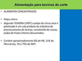 • ALIMENTOS CONCENTRADOS
• Polpa cítrica
• Segundo TEIXEIRA (1997) a polpa de citrus seca e
peletizada é um sub-produto da indústria de
processamento de laranja, constituída de cascas,
polpa de frutos inteiros descartados.
• Contém aproximadamente 6% de PB, 11% de
fibra bruta, 70 a 75% de NDT.
Alimentação para bovinos de corte
 
