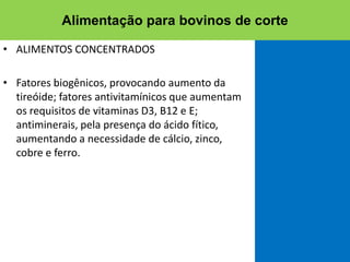 • ALIMENTOS CONCENTRADOS
• Fatores biogênicos, provocando aumento da
tireóide; fatores antivitamínicos que aumentam
os requisitos de vitaminas D3, B12 e E;
antiminerais, pela presença do ácido fítico,
aumentando a necessidade de cálcio, zinco,
cobre e ferro.
Alimentação para bovinos de corte
 